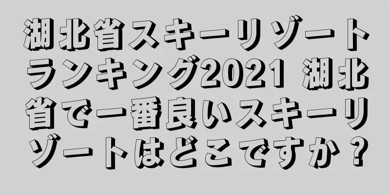 湖北省スキーリゾートランキング2021 湖北省で一番良いスキーリゾートはどこですか？