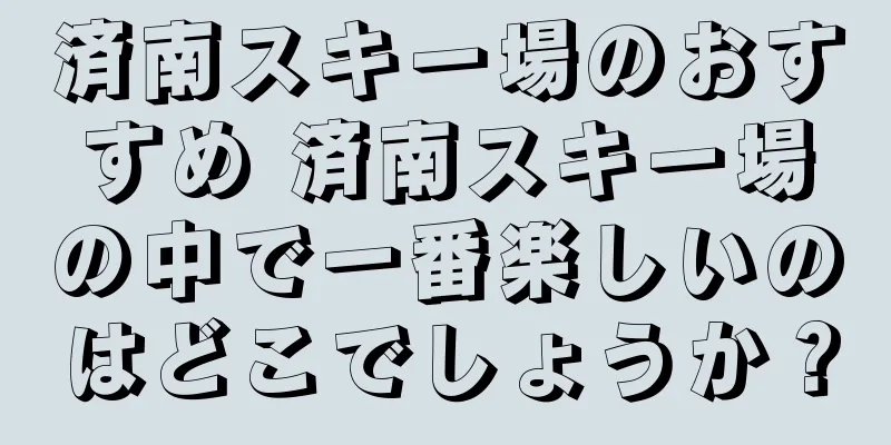 済南スキー場のおすすめ 済南スキー場の中で一番楽しいのはどこでしょうか？