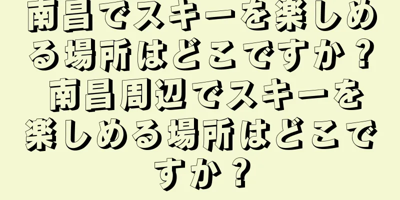 南昌でスキーを楽しめる場所はどこですか？ 南昌周辺でスキーを楽しめる場所はどこですか？