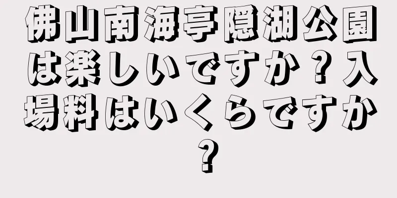 佛山南海亭隠湖公園は楽しいですか？入場料はいくらですか？