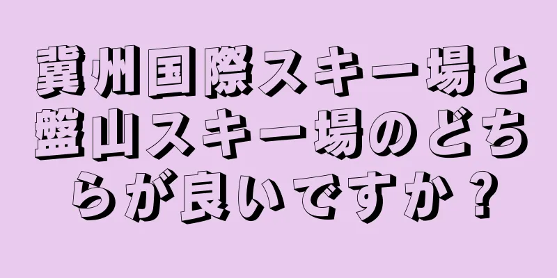 冀州国際スキー場と盤山スキー場のどちらが良いですか？