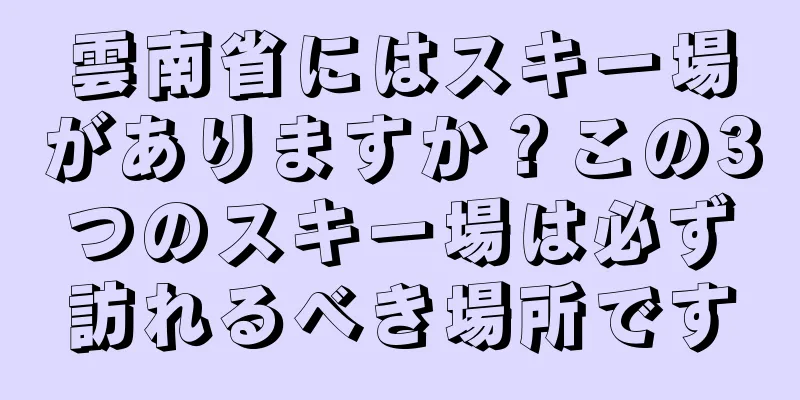 雲南省にはスキー場がありますか？この3つのスキー場は必ず訪れるべき場所です