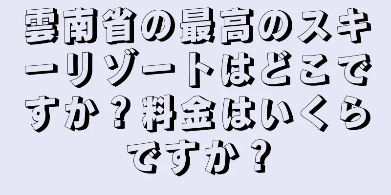 雲南省の最高のスキーリゾートはどこですか？料金はいくらですか？