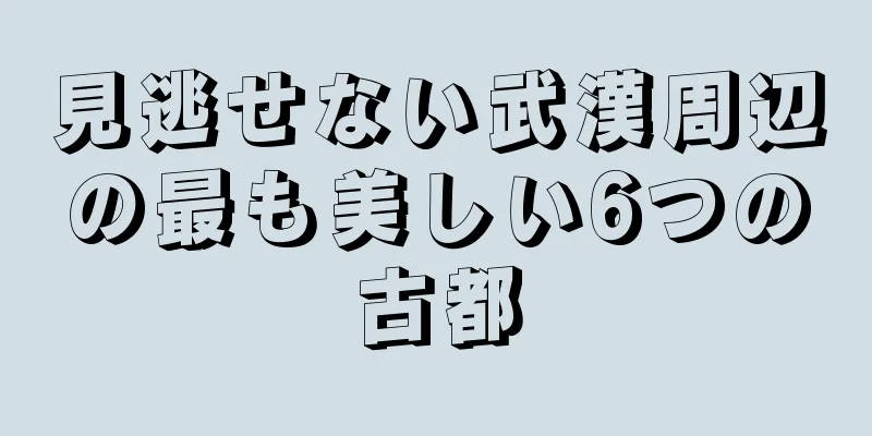見逃せない武漢周辺の最も美しい6つの古都