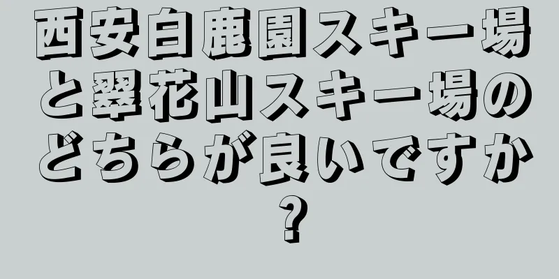 西安白鹿園スキー場と翠花山スキー場のどちらが良いですか？