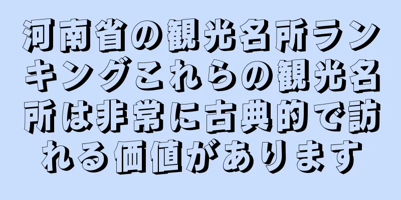 河南省の観光名所ランキングこれらの観光名所は非常に古典的で訪れる価値があります