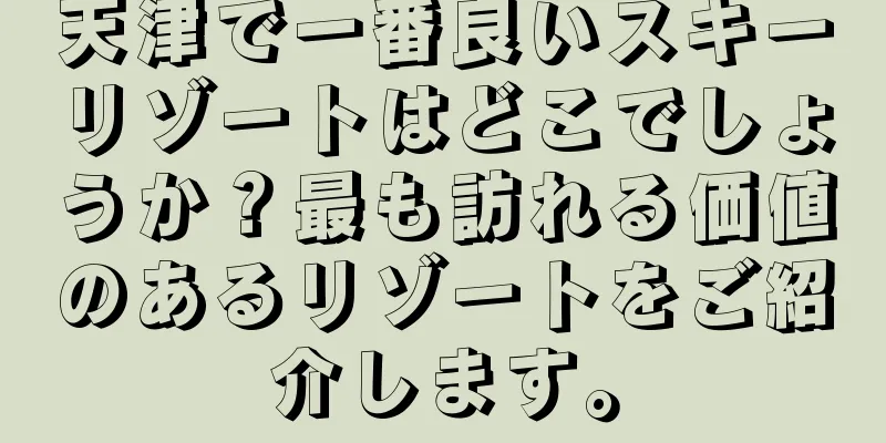 天津で一番良いスキーリゾートはどこでしょうか？最も訪れる価値のあるリゾートをご紹介します。