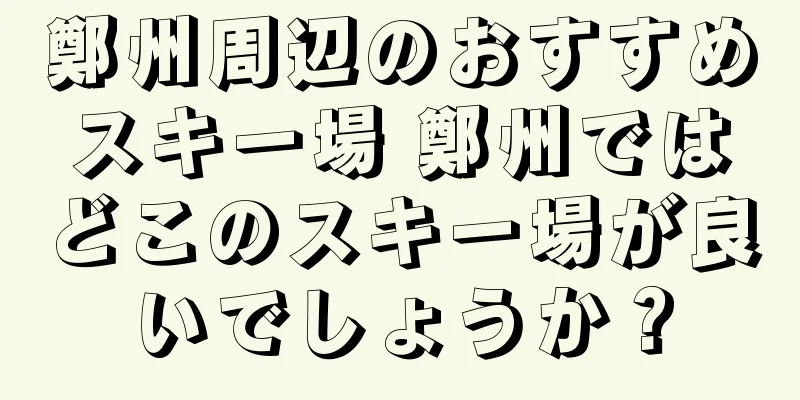 鄭州周辺のおすすめスキー場 鄭州ではどこのスキー場が良いでしょうか？
