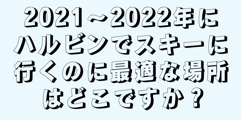 2021〜2022年にハルビンでスキーに行くのに最適な場所はどこですか？