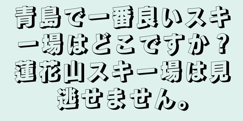 青島で一番良いスキー場はどこですか？蓮花山スキー場は見逃せません。