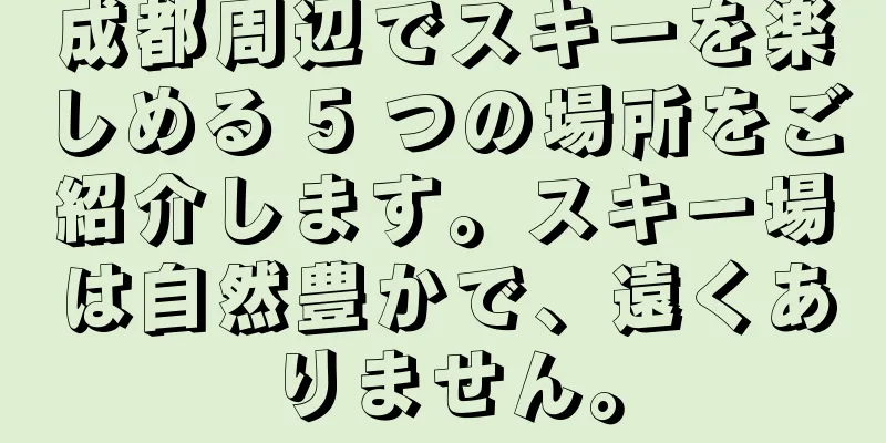 成都周辺でスキーを楽しめる 5 つの場所をご紹介します。スキー場は自然豊かで、遠くありません。