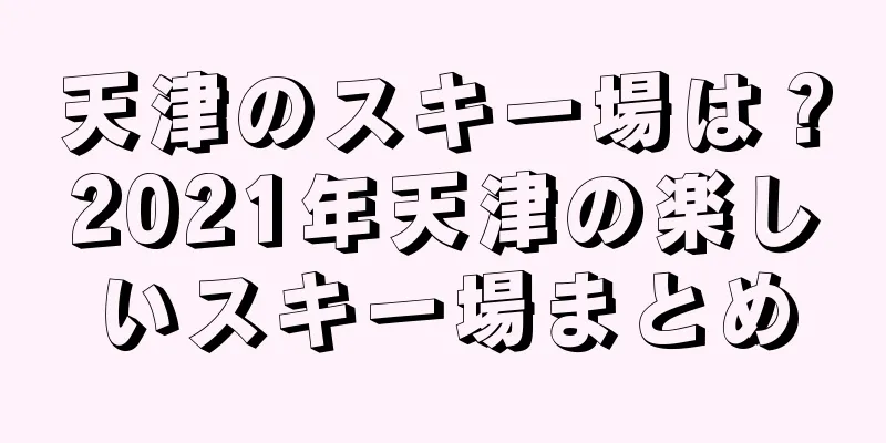 天津のスキー場は？2021年天津の楽しいスキー場まとめ