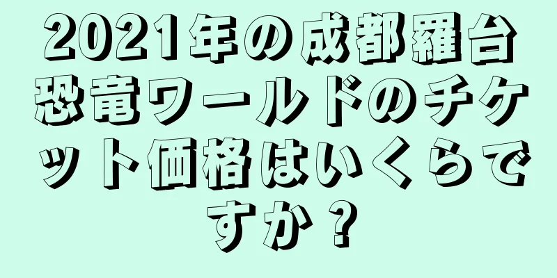 2021年の成都羅台恐竜ワールドのチケット価格はいくらですか？