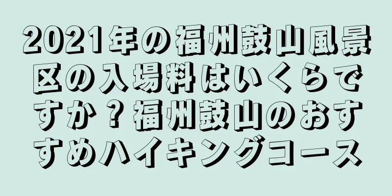 2021年の福州鼓山風景区の入場料はいくらですか？福州鼓山のおすすめハイキングコース