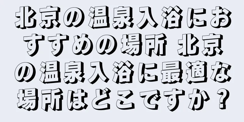 北京の温泉入浴におすすめの場所 北京の温泉入浴に最適な場所はどこですか？