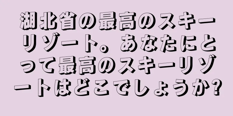 湖北省の最高のスキーリゾート。あなたにとって最高のスキーリゾートはどこでしょうか?