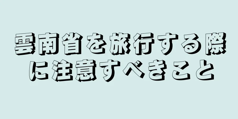 雲南省を旅行する際に注意すべきこと