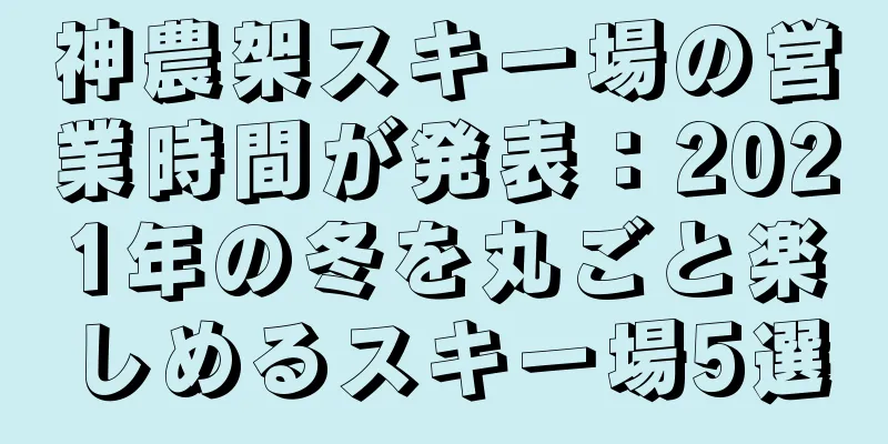 神農架スキー場の営業時間が発表：2021年の冬を丸ごと楽しめるスキー場5選