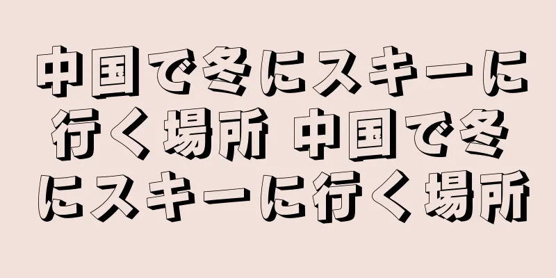 中国で冬にスキーに行く場所 中国で冬にスキーに行く場所