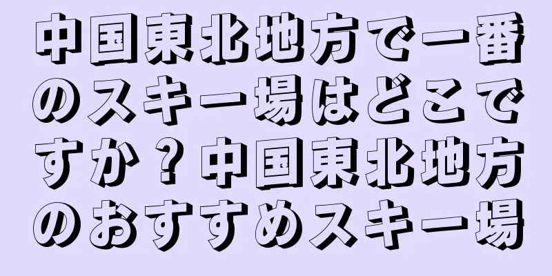 中国東北地方で一番のスキー場はどこですか？中国東北地方のおすすめスキー場