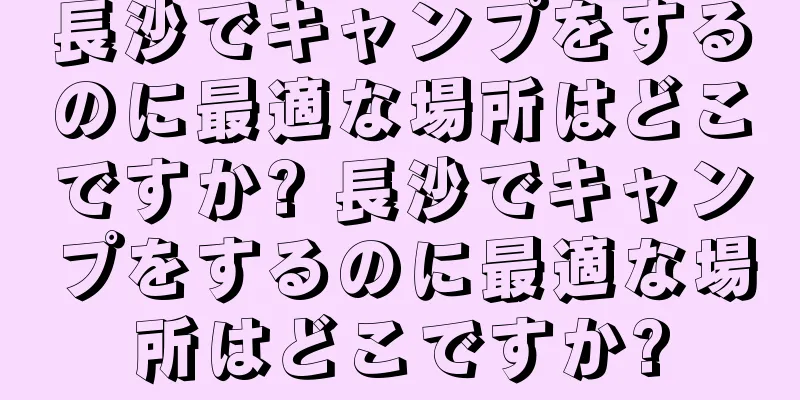 長沙でキャンプをするのに最適な場所はどこですか? 長沙でキャンプをするのに最適な場所はどこですか?