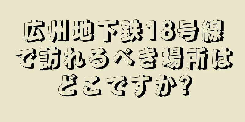 広州地下鉄18号線で訪れるべき場所はどこですか?