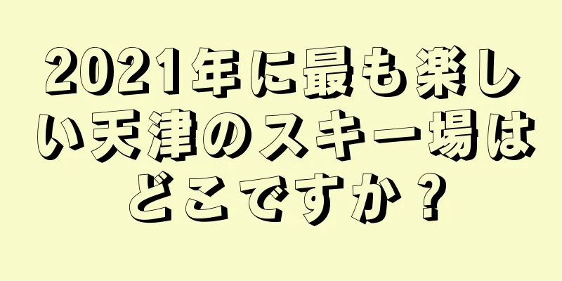 2021年に最も楽しい天津のスキー場はどこですか？