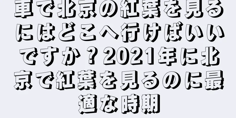 車で北京の紅葉を見るにはどこへ行けばいいですか？2021年に北京で紅葉を見るのに最適な時期