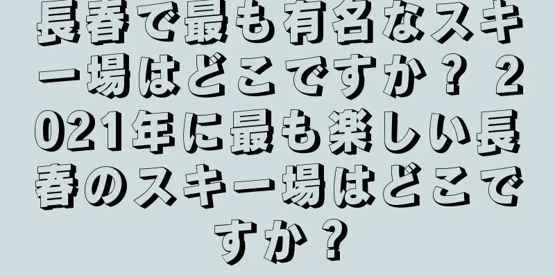 長春で最も有名なスキー場はどこですか？ 2021年に最も楽しい長春のスキー場はどこですか？