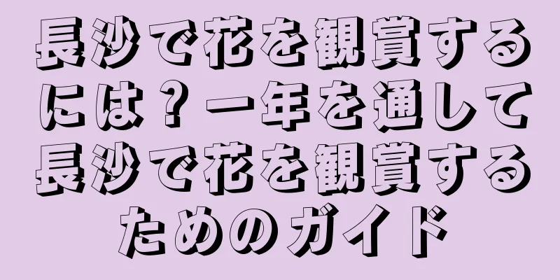 長沙で花を観賞するには？一年を通して長沙で花を観賞するためのガイド