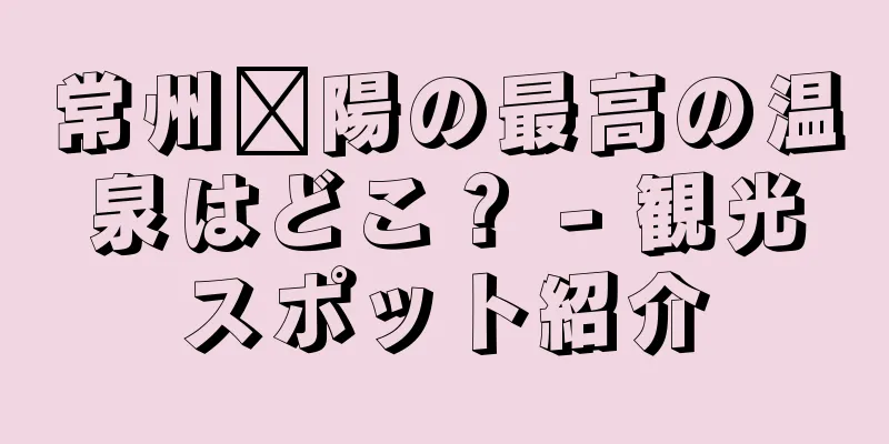 常州溧陽の最高の温泉はどこ？ - 観光スポット紹介