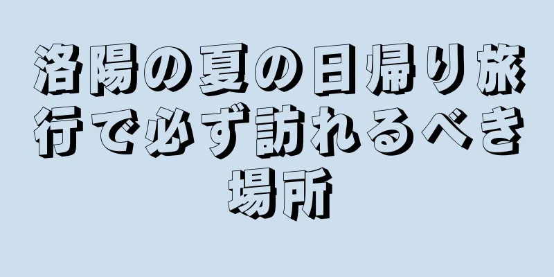 洛陽の夏の日帰り旅行で必ず訪れるべき場所