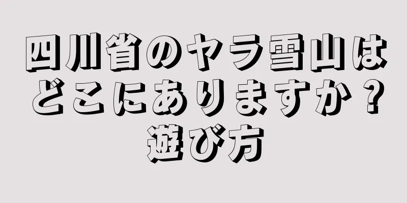 四川省のヤラ雪山はどこにありますか？遊び方