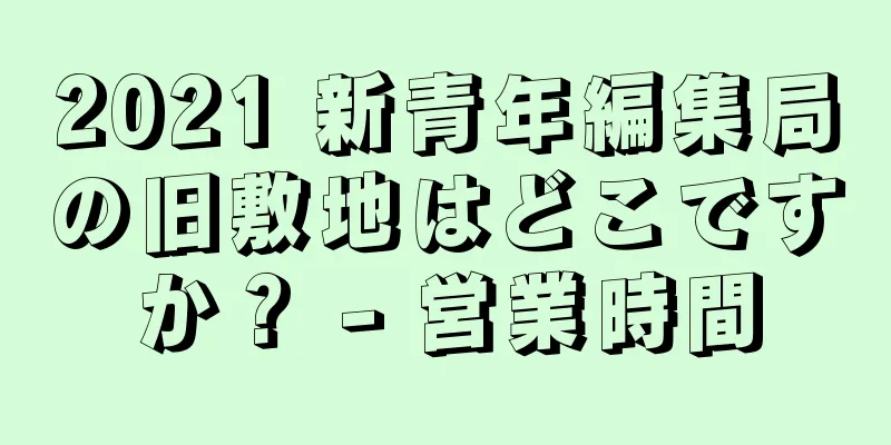 2021 新青年編集局の旧敷地はどこですか？ - 営業時間