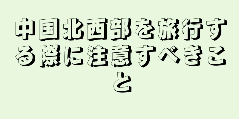 中国北西部を旅行する際に注意すべきこと