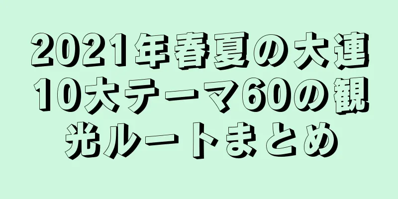 2021年春夏の大連10大テーマ60の観光ルートまとめ