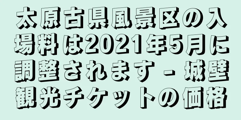 太原古県風景区の入場料は2021年5月に調整されます - 城壁観光チケットの価格