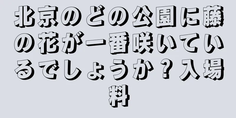 北京のどの公園に藤の花が一番咲いているでしょうか？入場料