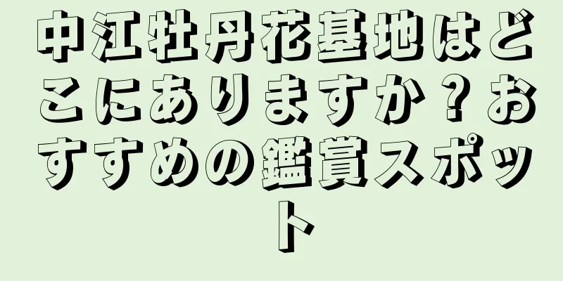 中江牡丹花基地はどこにありますか？おすすめの鑑賞スポット