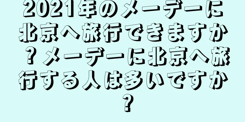 2021年のメーデーに北京へ旅行できますか？メーデーに北京へ旅行する人は多いですか？
