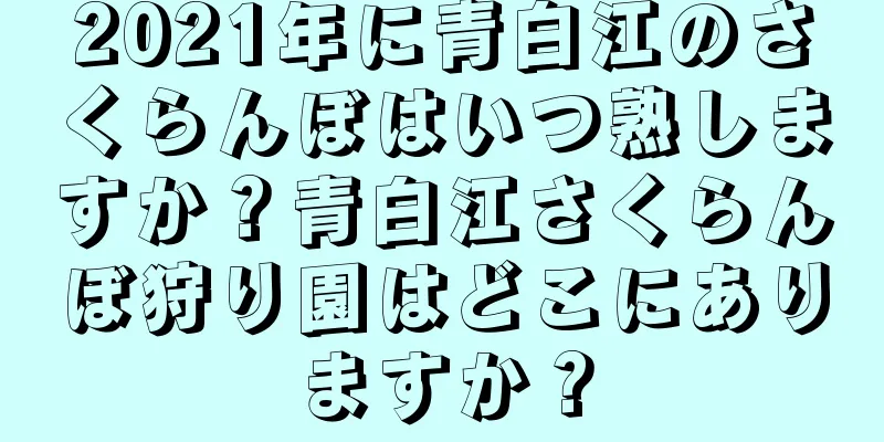 2021年に青白江のさくらんぼはいつ熟しますか？青白江さくらんぼ狩り園はどこにありますか？