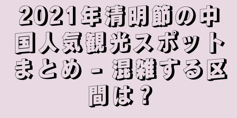 2021年清明節の中国人気観光スポットまとめ - 混雑する区間は？
