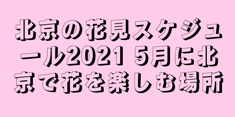北京の花見スケジュール2021 5月に北京で花を楽しむ場所