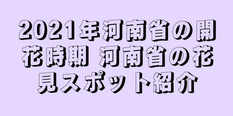2021年河南省の開花時期 河南省の花見スポット紹介