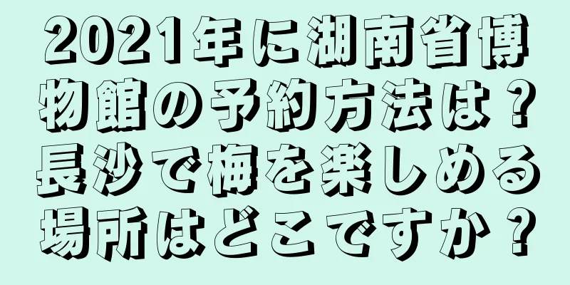 2021年に湖南省博物館の予約方法は？長沙で梅を楽しめる場所はどこですか？