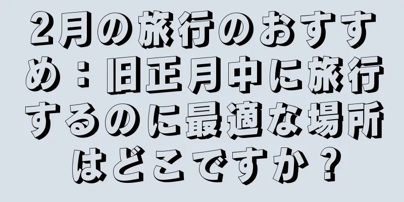 2月の旅行のおすすめ：旧正月中に旅行するのに最適な場所はどこですか？
