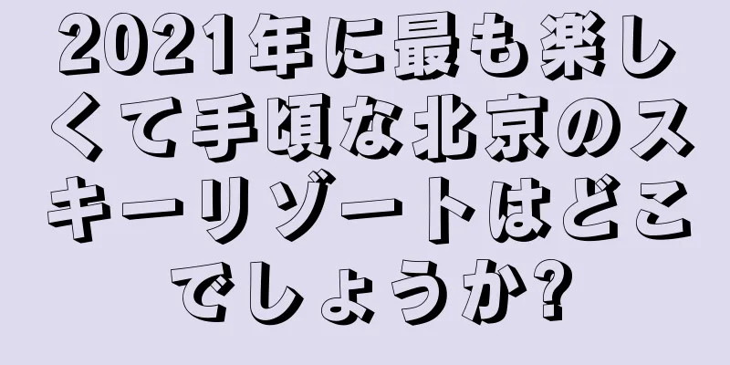2021年に最も楽しくて手頃な北京のスキーリゾートはどこでしょうか?