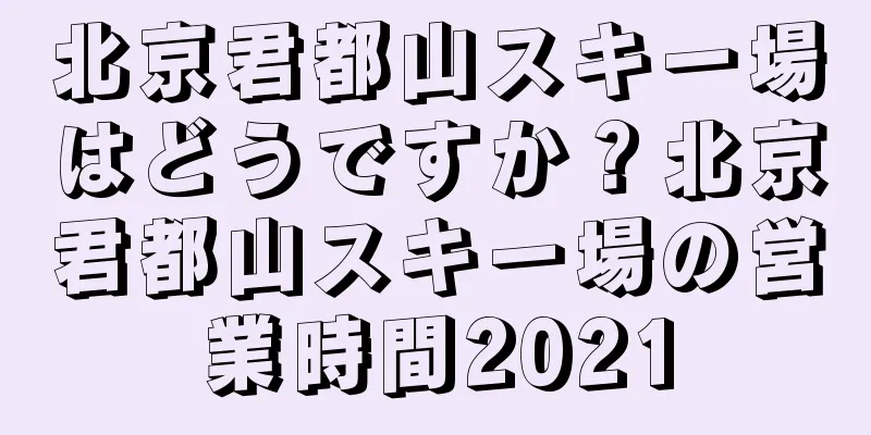 北京君都山スキー場はどうですか？北京君都山スキー場の営業時間2021