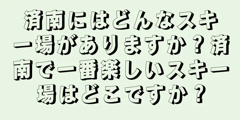 済南にはどんなスキー場がありますか？済南で一番楽しいスキー場はどこですか？