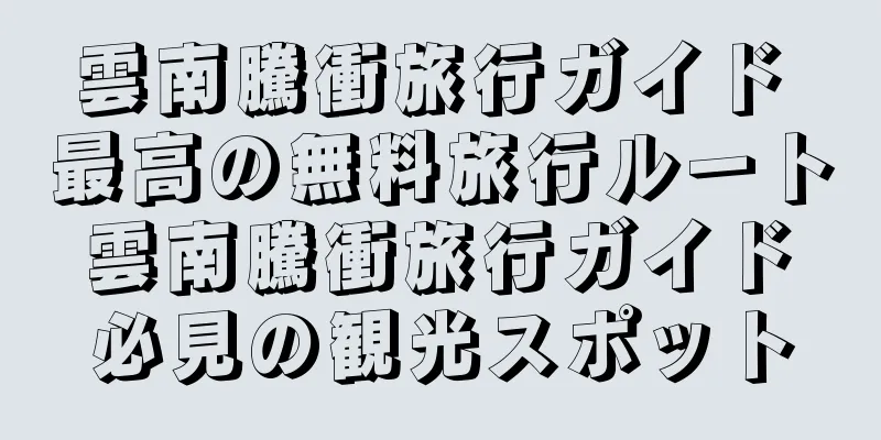 雲南騰衝旅行ガイド 最高の無料旅行ルート 雲南騰衝旅行ガイド 必見の観光スポット